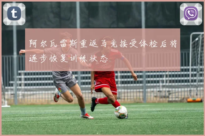 阿尔瓦雷斯重返马竞接受体检后将逐步恢复训练状态
