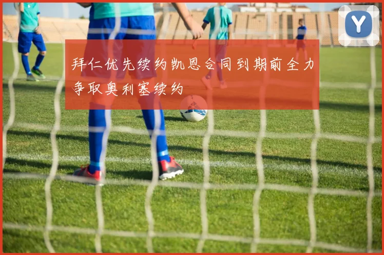 拜仁优先续约凯恩合同到期前全力争取奥利塞续约