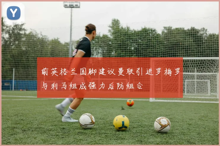 前英格兰国脚建议曼联引进罗梅罗与利马组成强力后防组合