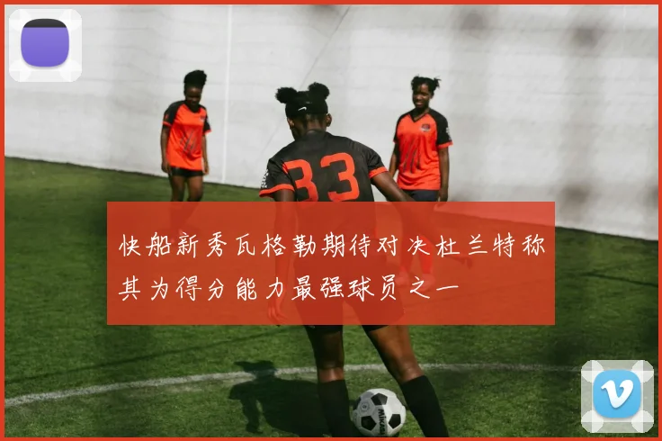 快船新秀瓦格勒期待对决杜兰特称其为得分能力最强球员之一