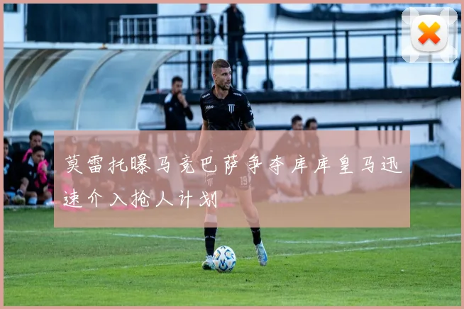 莫雷托曝马竞巴萨争夺库库皇马迅速介入抢人计划