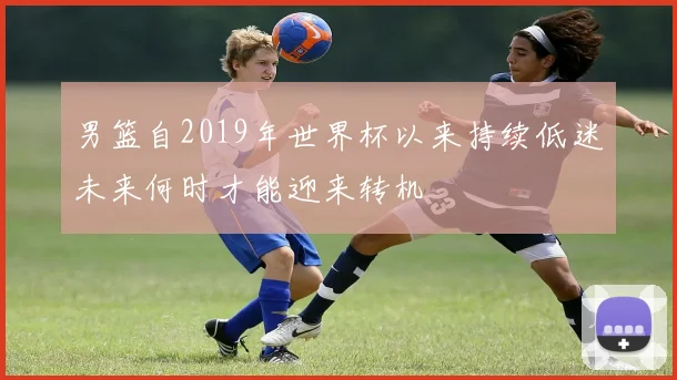 男篮自2019年世界杯以来持续低迷未来何时才能迎来转机