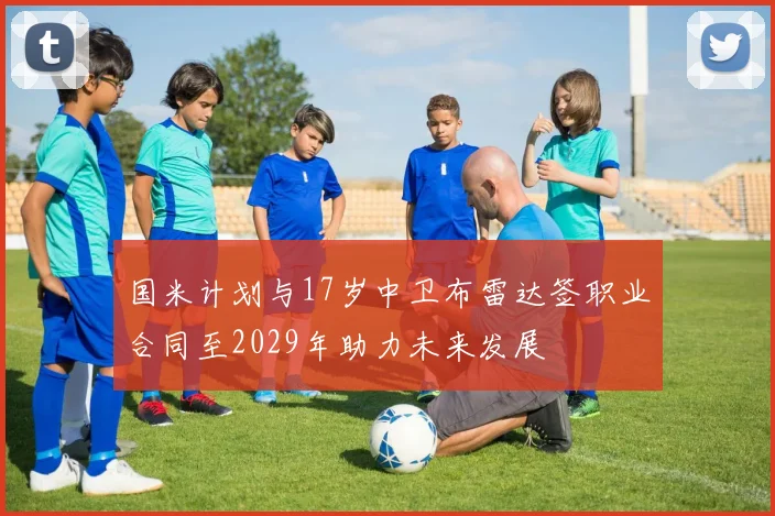 国米计划与17岁中卫布雷达签职业合同至2029年助力未来发展