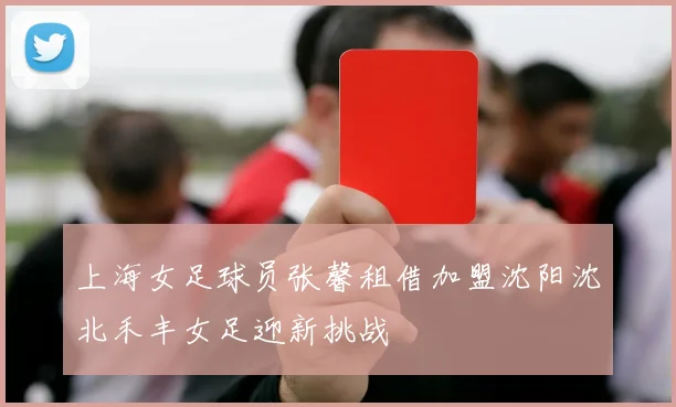 上海女足球员张馨租借加盟沈阳沈北禾丰女足迎新挑战